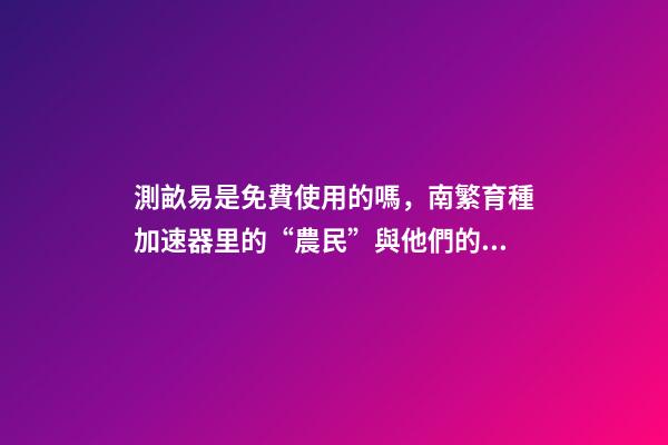 測畝易是免費使用的嗎，南繁育種加速器里的“農民”與他們的“三季”-第1張-觀點-玄機派