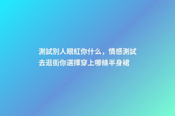 測試別人眼紅你什么，情感測試去逛街你選擇穿上哪條半身裙-第1張-觀點-玄機派
