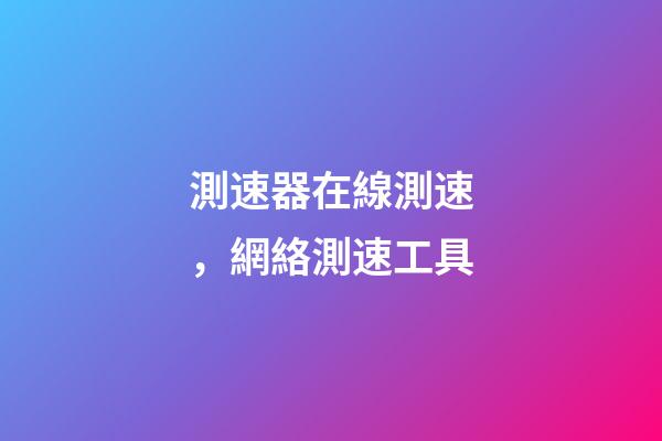 測速器在線測速，網絡測速工具-第1張-觀點-玄機派