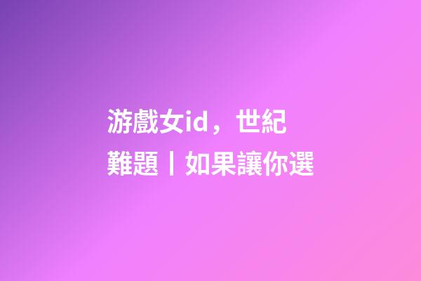 游戲女id，世紀難題丨如果讓你選-第1張-觀點-玄機派