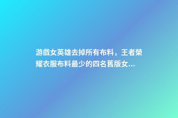 游戲女英雄去掉所有布料，王者榮耀衣服布料最少的四名舊版女英雄-第1張-觀點(diǎn)-玄機(jī)派
