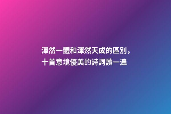 渾然一體和渾然天成的區別，十首意境優美的詩詞讀一遍-第1張-觀點-玄機派