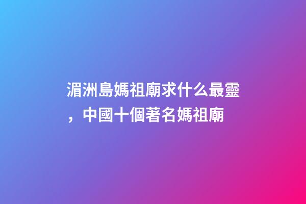 湄洲島媽祖廟求什么最靈，中國十個著名媽祖廟