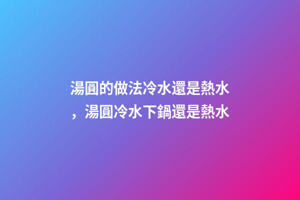 湯圓的做法冷水還是熱水，湯圓冷水下鍋還是熱水-第1張-觀點-玄機派
