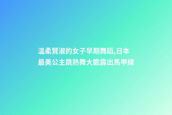 溫柔賢淑的女子早期舞蹈,日本最美公主跳熱舞大膽露出馬甲線-第1張-觀點-玄機派