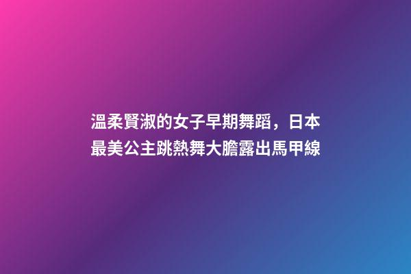 溫柔賢淑的女子早期舞蹈，日本最美公主跳熱舞大膽露出馬甲線-第1張-觀點-玄機派