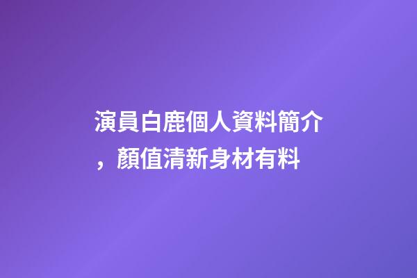 演員白鹿個人資料簡介，顏值清新身材有料-第1張-觀點-玄機派