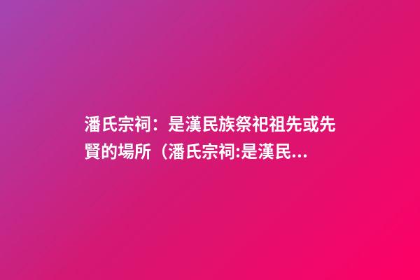 潘氏宗祠：是漢民族祭祀祖先或先賢的場所（潘氏宗祠:是漢民族祭祀祖先或先賢的場所嗎）
