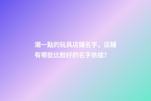 潮一點的玩具店鋪名字，店鋪有哪些比較好的名字依據？-第1張-店鋪起名-玄機派