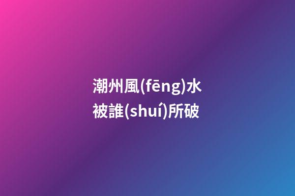 潮州風(fēng)水被誰(shuí)所破