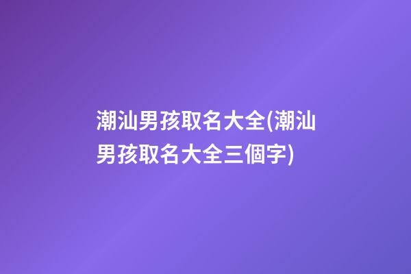 潮汕男孩取名大全(潮汕男孩取名大全三個字)