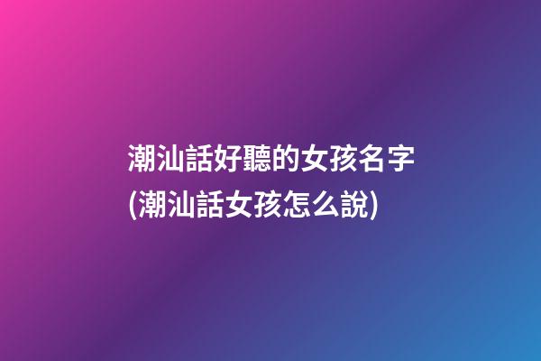 潮汕話好聽的女孩名字(潮汕話女孩怎么說)