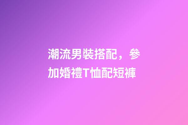 潮流男裝搭配，參加婚禮T恤配短褲-第1張-觀點(diǎn)-玄機(jī)派