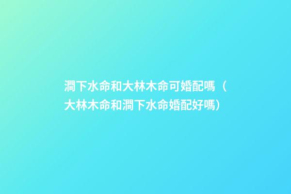 澗下水命和大林木命可婚配嗎（大林木命和澗下水命婚配好嗎）