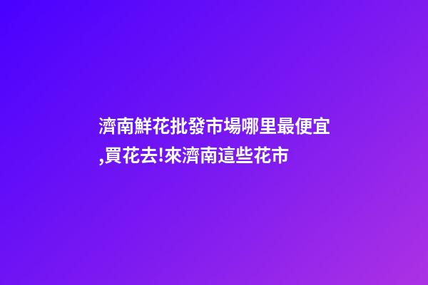 濟南鮮花批發市場哪里最便宜,買花去!來濟南這些花市-第1張-觀點-玄機派