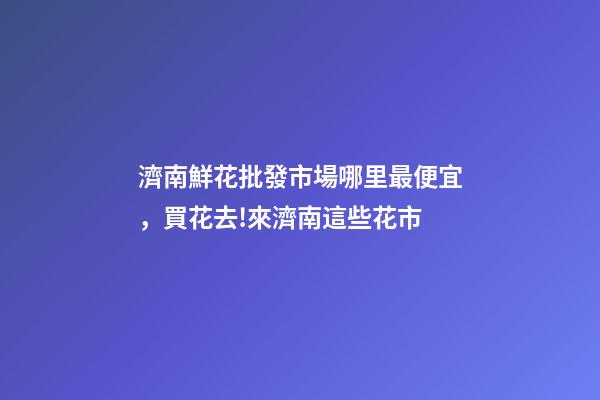 濟南鮮花批發市場哪里最便宜，買花去!來濟南這些花市