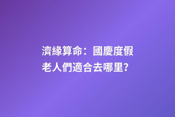 濟緣算命：國慶度假老人們適合去哪里？