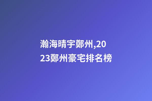 瀚海晴宇鄭州,2023鄭州豪宅排名榜-第1張-觀點-玄機派