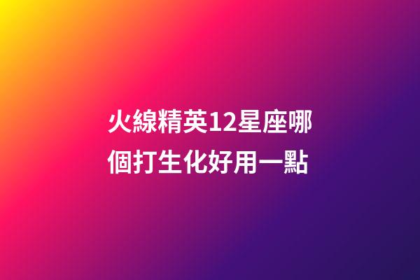 火線精英12星座哪個打生化好用一點-第1張-星座運勢-玄機派