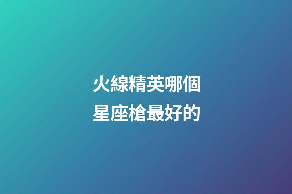 火線精英哪個星座槍最好的-第1張-星座運勢-玄機派