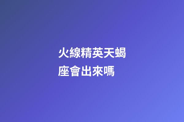 火線精英天蝎座會出來嗎-第1張-星座運勢-玄機派
