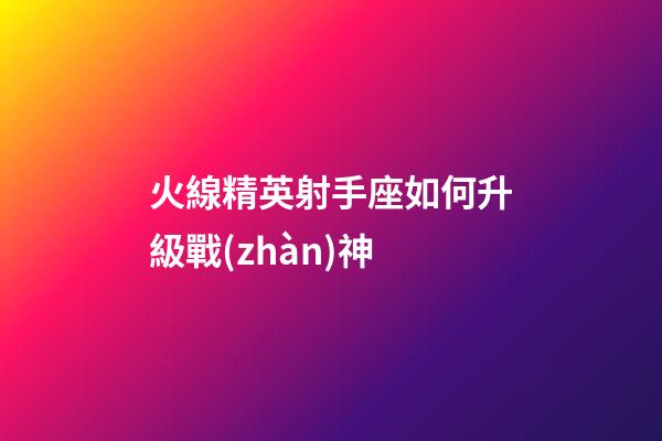火線精英射手座如何升級戰(zhàn)神-第1張-星座運(yùn)勢-玄機(jī)派