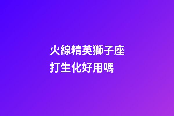 火線精英獅子座打生化好用嗎-第1張-星座運(yùn)勢(shì)-玄機(jī)派