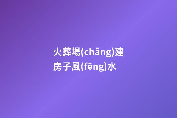 火葬場(chǎng)建房子風(fēng)水