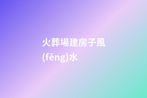 火葬場建房子風(fēng)水