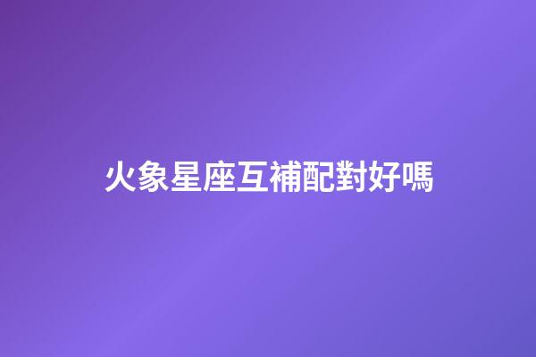 火象星座互補配對好嗎-第1張-星座運勢-玄機派
