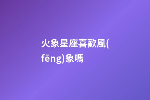 火象星座喜歡風(fēng)象嗎-第1張-星座運(yùn)勢(shì)-玄機(jī)派