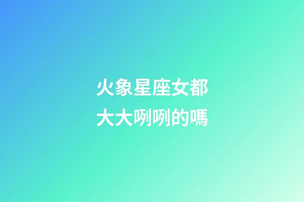 火象星座女都大大咧咧的嗎-第1張-星座運(yùn)勢-玄機(jī)派