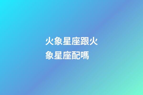 火象星座跟火象星座配嗎-第1張-星座運(yùn)勢(shì)-玄機(jī)派