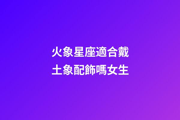 火象星座適合戴土象配飾嗎女生-第1張-星座運(yùn)勢(shì)-玄機(jī)派