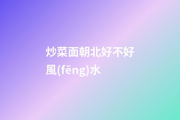 炒菜面朝北好不好風(fēng)水