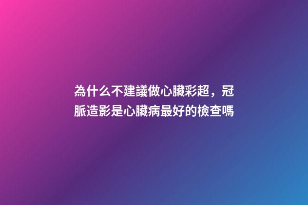 為什么不建議做心臟彩超，冠脈造影是心臟病最好的檢查嗎-第1張-觀點-玄機派