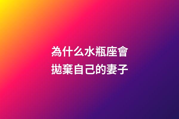為什么水瓶座會拋棄自己的妻子-第1張-星座運勢-玄機派