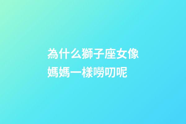為什么獅子座女像媽媽一樣嘮叨呢-第1張-星座運勢-玄機派