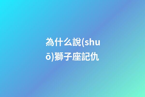 為什么說(shuō)獅子座記仇-第1張-星座運(yùn)勢(shì)-玄機(jī)派