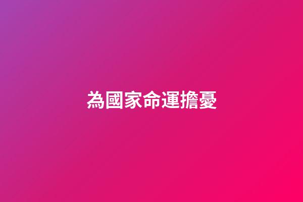 為國家命運擔憂(初中語文考試必考內容：古詩文中的憂國憂民之感)-第1張-觀點-玄機派