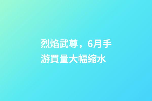 烈焰武尊，6月手游買量大幅縮水-第1張-觀點-玄機派