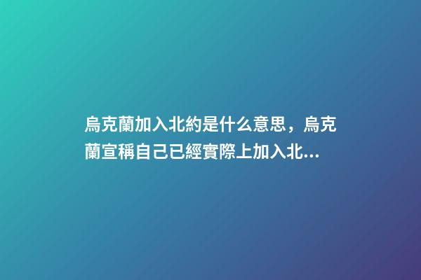 烏克蘭加入北約是什么意思，烏克蘭宣稱自己已經實際上加入北約-第1張-觀點-玄機派