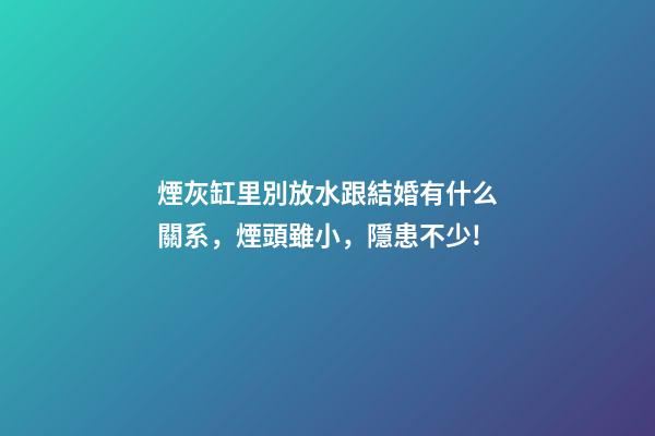 煙灰缸里別放水跟結婚有什么關系，煙頭雖小，隱患不少!-第1張-觀點-玄機派