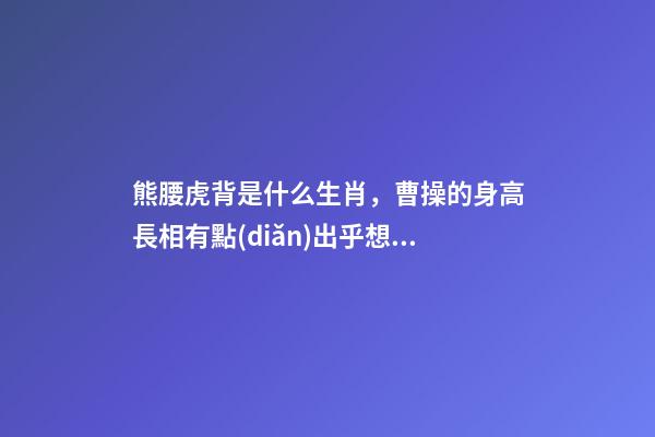 熊腰虎背是什么生肖，曹操的身高長相有點(diǎn)出乎想象啊!三國人物的身高大排名-第1張-觀點(diǎn)-玄機(jī)派