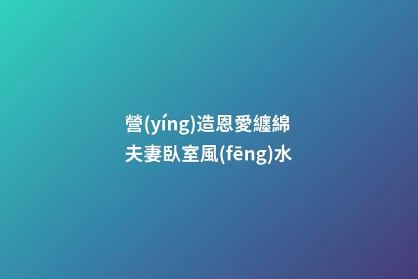 營(yíng)造恩愛纏綿夫妻臥室風(fēng)水