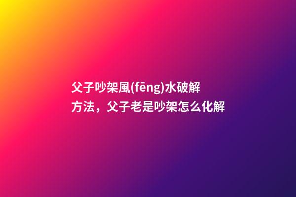 父子吵架風(fēng)水破解方法，父子老是吵架怎么化解
