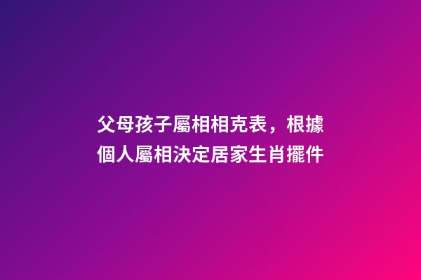 父母孩子屬相相克表，根據個人屬相決定居家生肖擺件-第1張-觀點-玄機派
