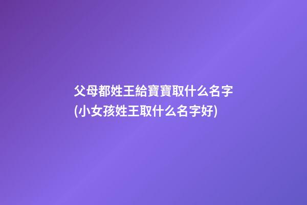 父母都姓王給寶寶取什么名字(小女孩姓王取什么名字好)
