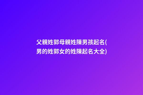 父親姓郭母親姓陳男孩起名(男的姓郭女的姓陳起名大全)