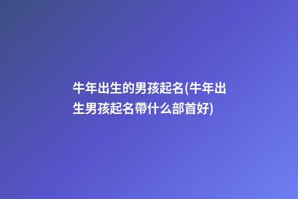 牛年出生的男孩起名(牛年出生男孩起名帶什么部首好)